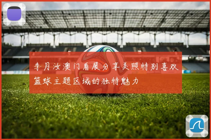 李月汝澳门看展分享美照特别喜欢篮球主题区域的独特魅力