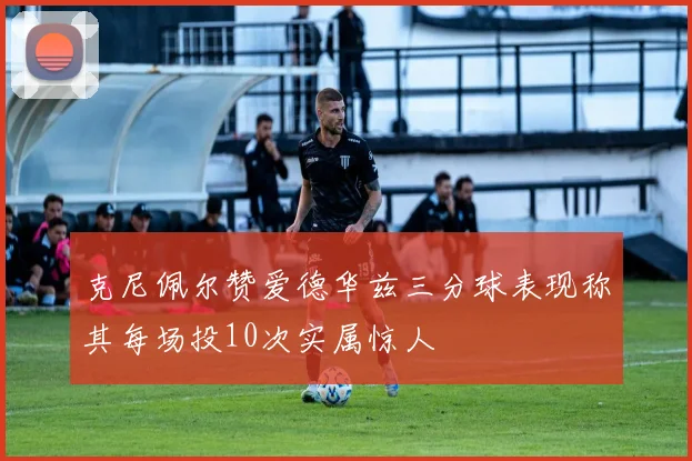 克尼佩尔赞爱德华兹三分球表现称其每场投10次实属惊人