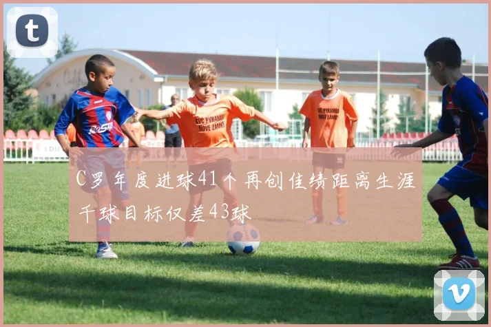 C罗年度进球41个再创佳绩距离生涯千球目标仅差43球