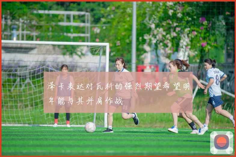 泽卡表达对瓦科的强烈期望希望明年能与其并肩作战