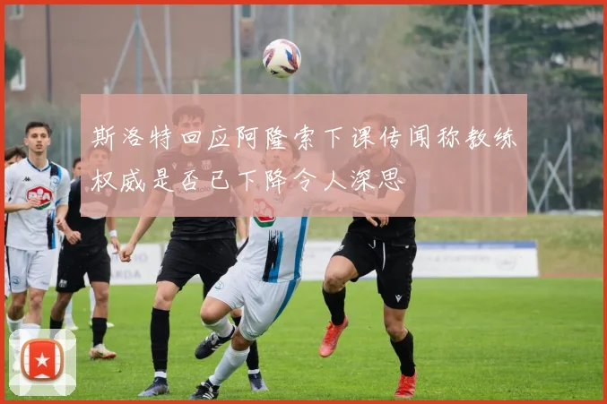 斯洛特回应阿隆索下课传闻称教练权威是否已下降令人深思