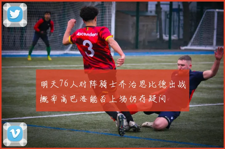 明天76人对阵骑士乔治恩比德出战概率高巴洛能否上场仍存疑问