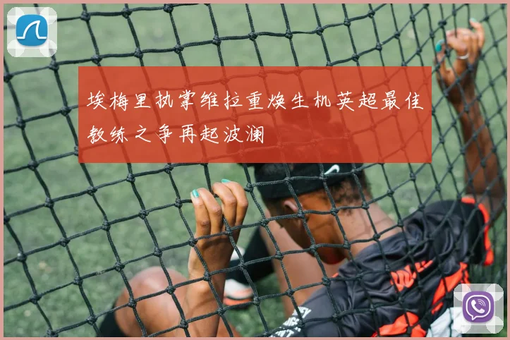 埃梅里执掌维拉重焕生机英超最佳教练之争再起波澜