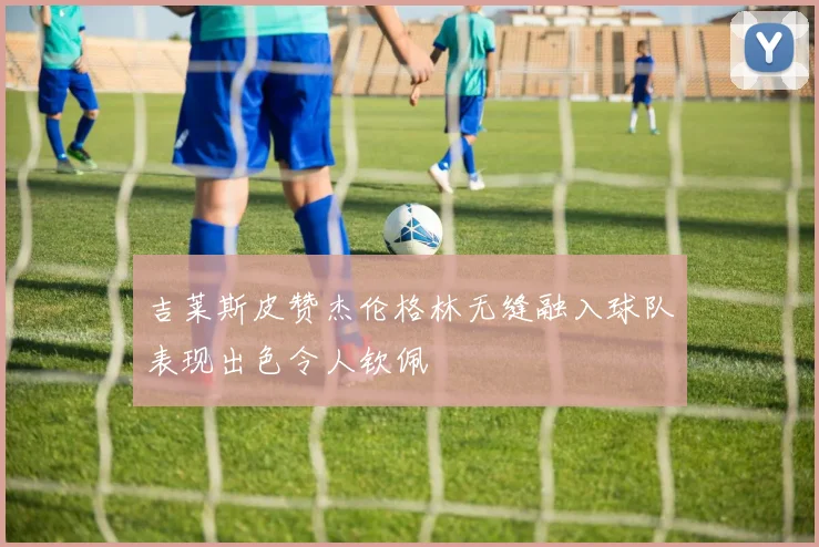 吉莱斯皮赞杰伦格林无缝融入球队表现出色令人钦佩