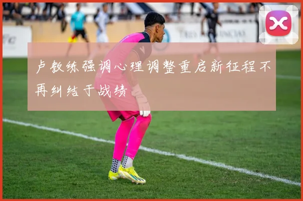 卢教练强调心理调整重启新征程不再纠结于战绩