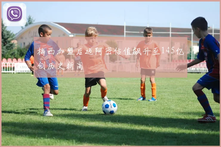 梅西加盟后迈阿密估值飙升至145亿创历史新高