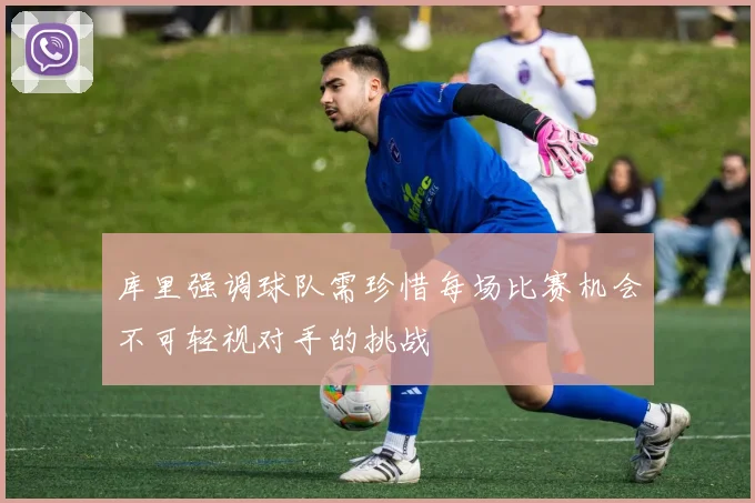 库里强调球队需珍惜每场比赛机会不可轻视对手的挑战