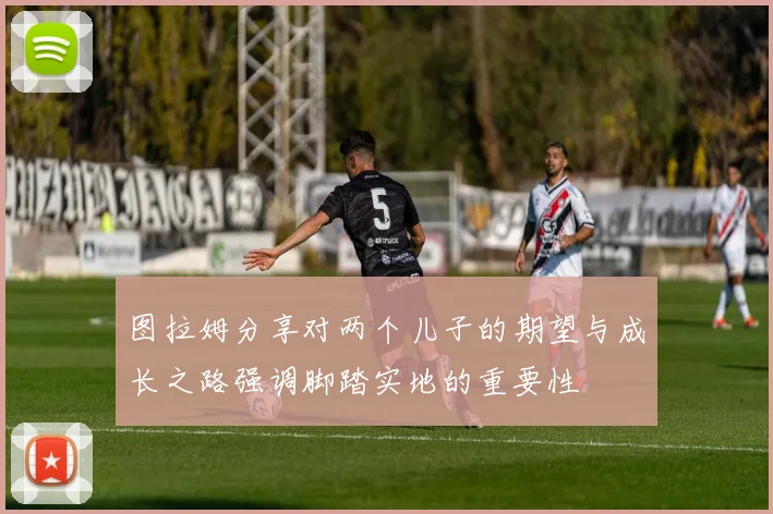 图拉姆分享对两个儿子的期望与成长之路强调脚踏实地的重要性