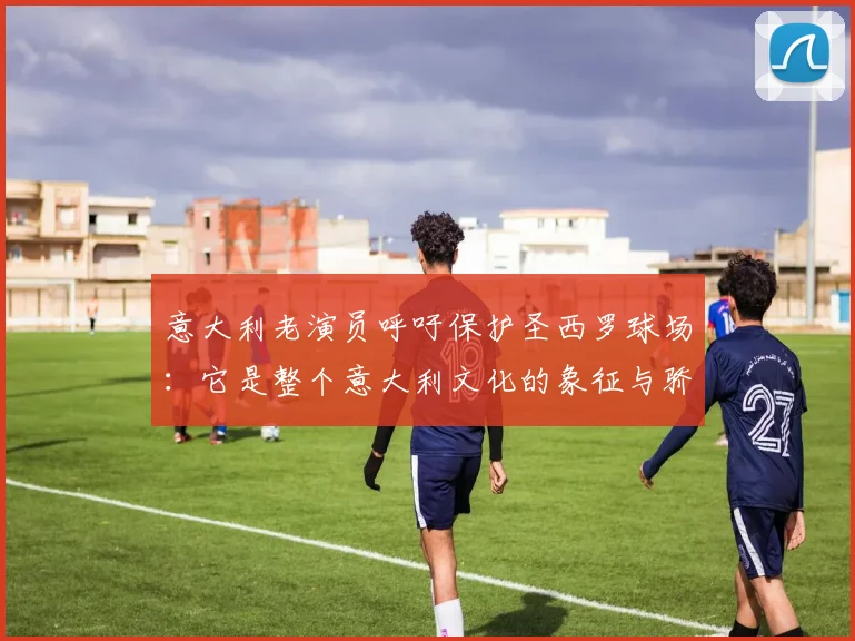 意大利老演员呼吁保护圣西罗球场：它是整个意大利文化的象征与骄傲