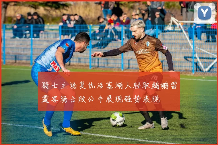 骑士主场复仇活塞湖人轻取鹈鹕雷霆客场击败公牛展现强势表现