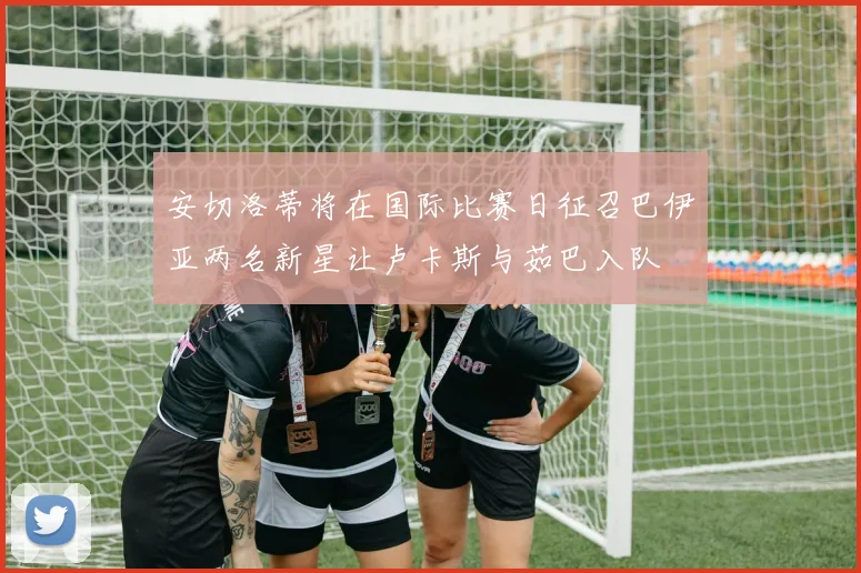 安切洛蒂将在国际比赛日征召巴伊亚两名新星让卢卡斯与茹巴入队