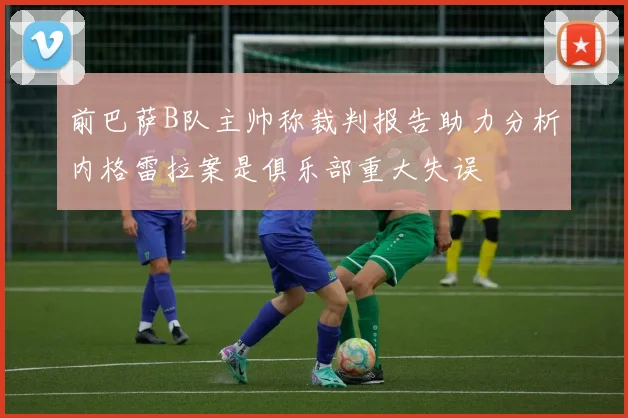 前巴萨B队主帅称裁判报告助力分析内格雷拉案是俱乐部重大失误