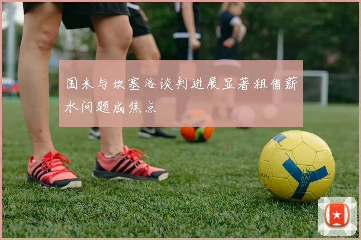 国米与坎塞洛谈判进展显著租借薪水问题成焦点