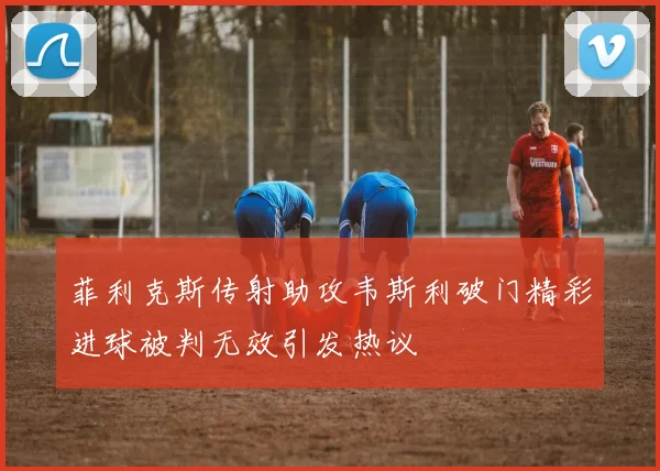 菲利克斯传射助攻韦斯利破门精彩进球被判无效引发热议