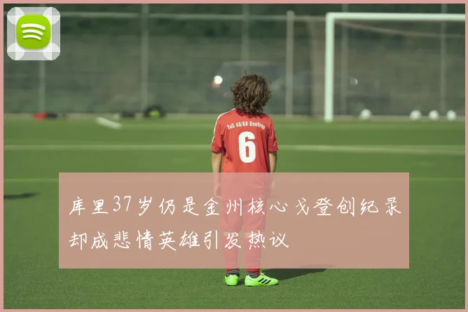 库里37岁仍是金州核心戈登创纪录却成悲情英雄引发热议