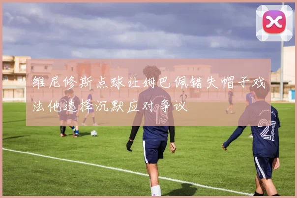 维尼修斯点球让姆巴佩错失帽子戏法他选择沉默应对争议