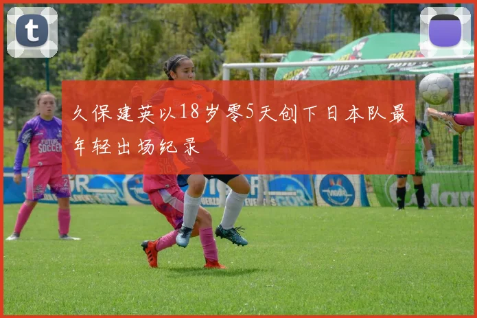 久保建英以18岁零5天创下日本队最年轻出场纪录