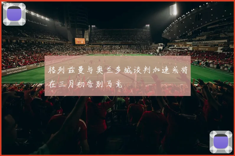 格列兹曼与奥兰多城谈判加速或将在三月初告别马竞