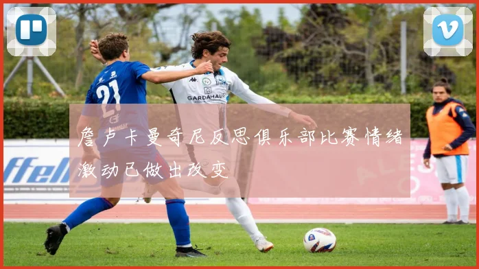 詹卢卡曼奇尼反思俱乐部比赛情绪激动已做出改变