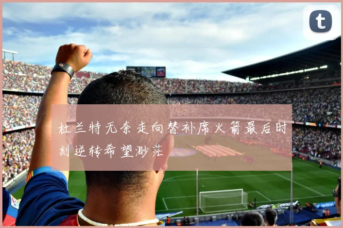 杜兰特无奈走向替补席火箭最后时刻逆转希望渺茫