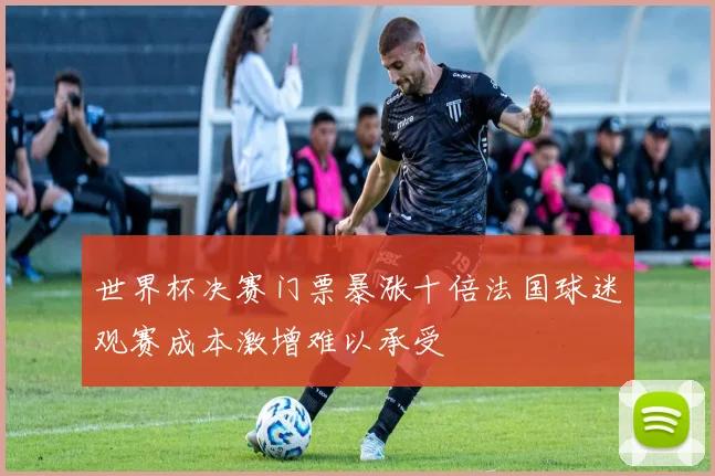 世界杯决赛门票暴涨十倍法国球迷观赛成本激增难以承受