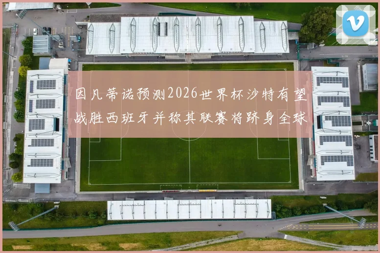 因凡蒂诺预测2026世界杯沙特有望战胜西班牙并称其联赛将跻身全球前三