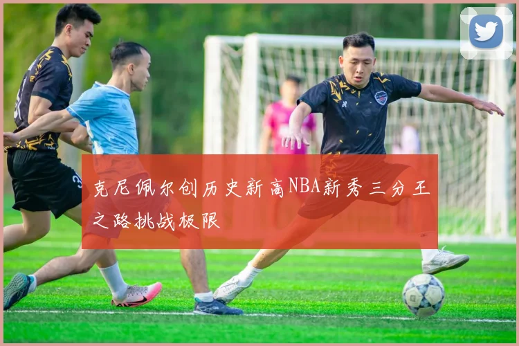 克尼佩尔创历史新高NBA新秀三分王之路挑战极限