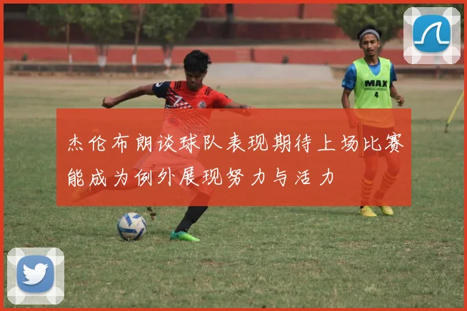 杰伦布朗谈球队表现期待上场比赛能成为例外展现努力与活力
