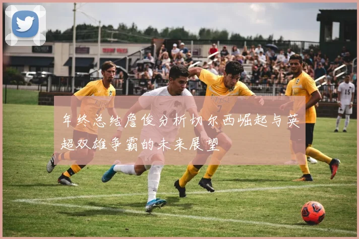 年终总结詹俊分析切尔西崛起与英超双雄争霸的未来展望