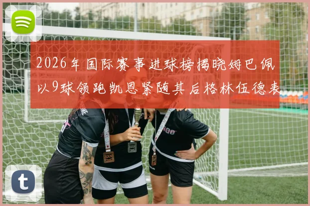 2026年国际赛事进球榜揭晓姆巴佩以9球领跑凯恩紧随其后格林伍德表现出色