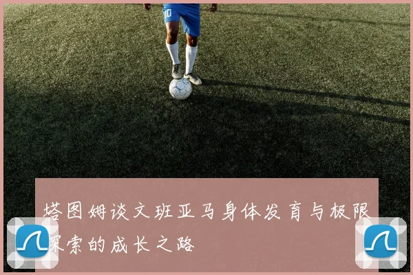 塔图姆谈文班亚马身体发育与极限探索的成长之路